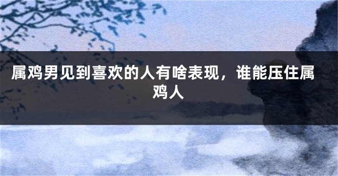 属鸡男见到喜欢的人有啥表现，谁能压住属鸡人