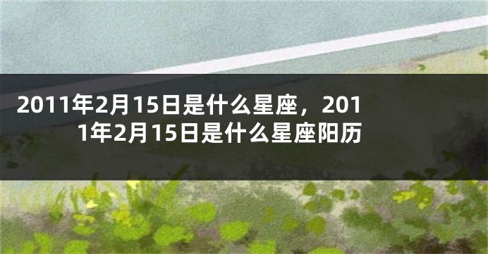 2011年2月15日是什么星座，2011年2月15日是什么星座阳历