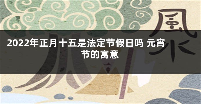 2022年正月十五是法定节假日吗 元宵节的寓意