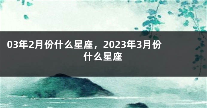 03年2月份什么星座，2023年3月份什么星座