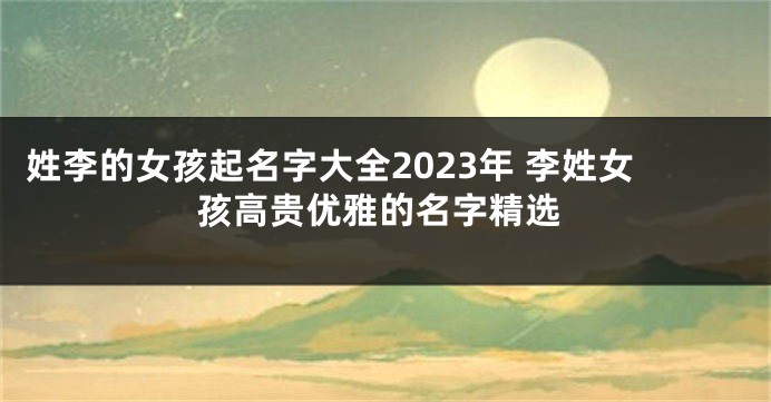 姓李的女孩起名字大全2023年 李姓女孩高贵优雅的名字精选