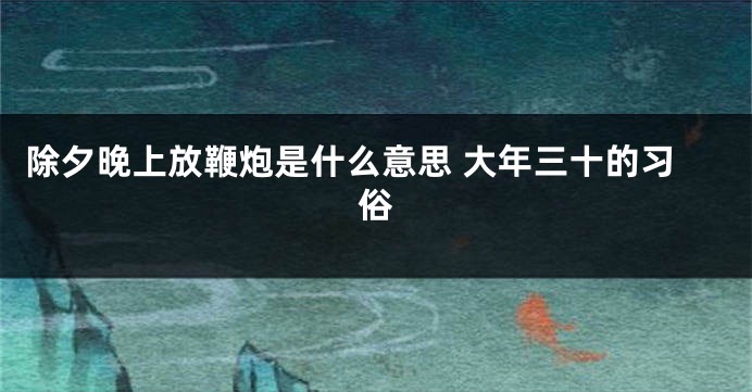 除夕晚上放鞭炮是什么意思 大年三十的习俗