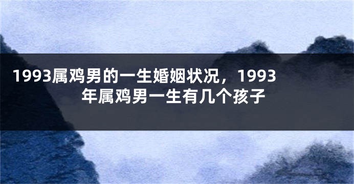 1993属鸡男的一生婚姻状况，1993年属鸡男一生有几个孩子