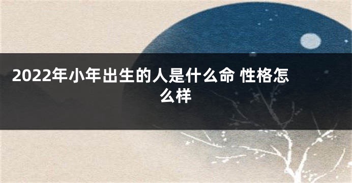 2022年小年出生的人是什么命 性格怎么样