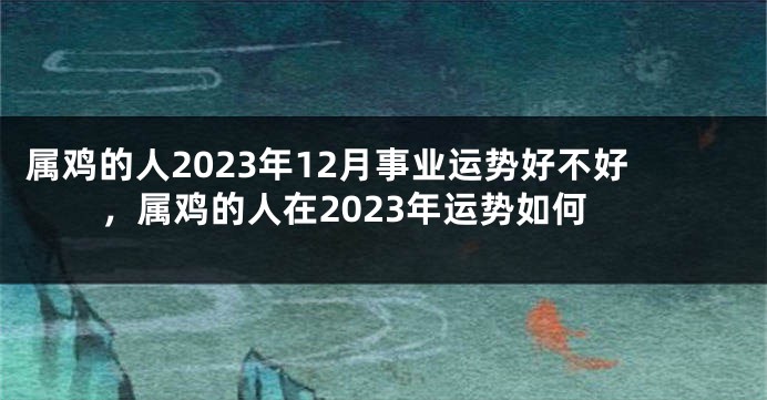 属鸡的人2023年12月事业运势好不好，属鸡的人在2023年运势如何