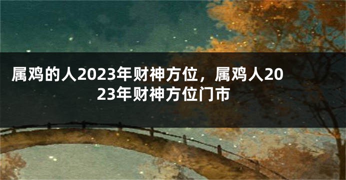 属鸡的人2023年财神方位，属鸡人2023年财神方位门市