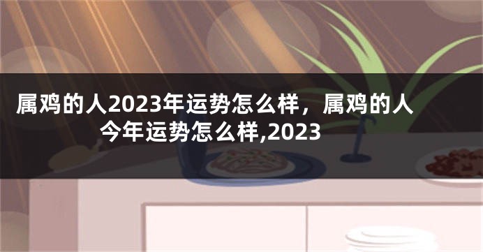 属鸡的人2023年运势怎么样，属鸡的人今年运势怎么样,2023