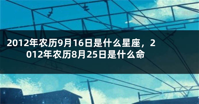 2012年农历9月16日是什么星座，2012年农历8月25日是什么命