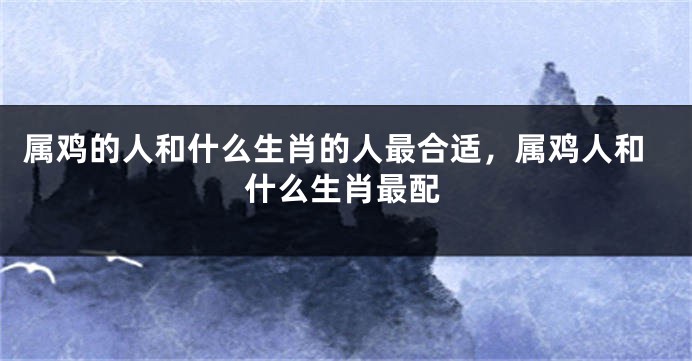 属鸡的人和什么生肖的人最合适，属鸡人和什么生肖最配