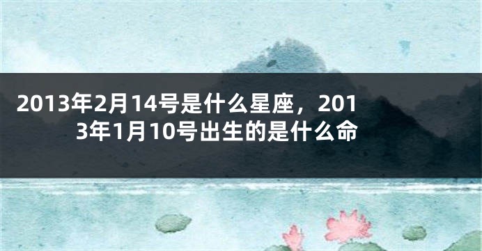 2013年2月14号是什么星座，2013年1月10号出生的是什么命