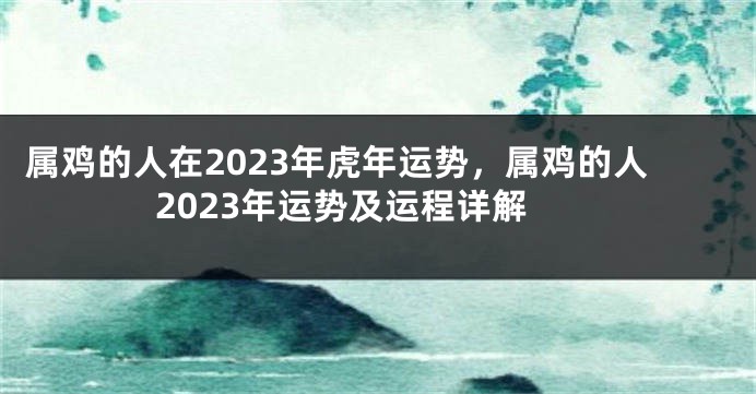 属鸡的人在2023年虎年运势，属鸡的人2023年运势及运程详解