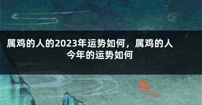 属鸡的人的2023年运势如何，属鸡的人今年的运势如何