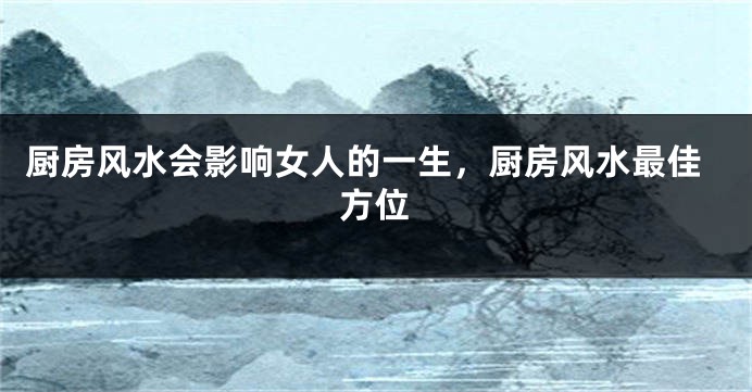 厨房风水会影响女人的一生，厨房风水最佳方位