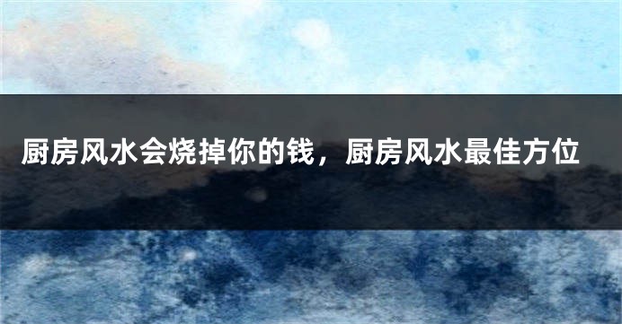 厨房风水会烧掉你的钱，厨房风水最佳方位