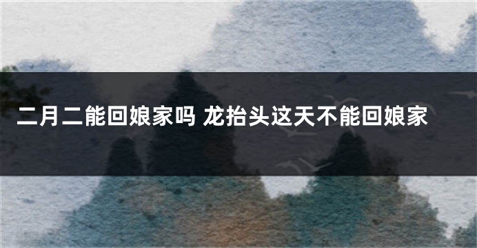 二月二能回娘家吗 龙抬头这天不能回娘家