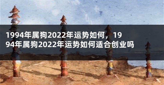 1994年属狗2022年运势如何，1994年属狗2022年运势如何适合创业吗