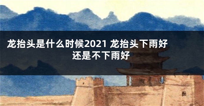 龙抬头是什么时候2021 龙抬头下雨好还是不下雨好