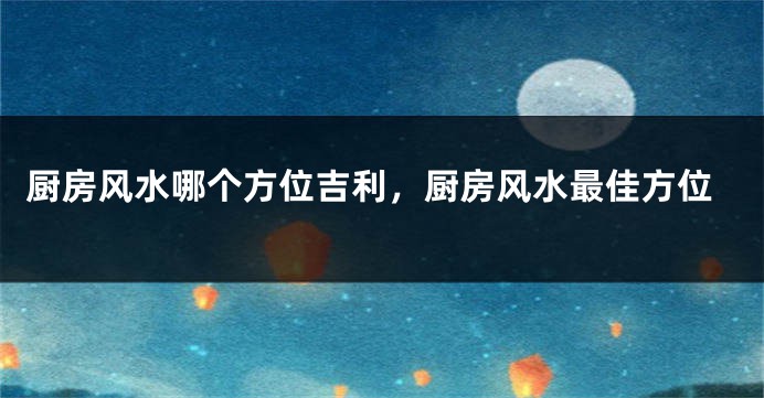 厨房风水哪个方位吉利，厨房风水最佳方位