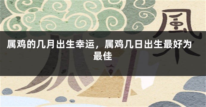 属鸡的几月出生幸运，属鸡几日出生最好为最佳