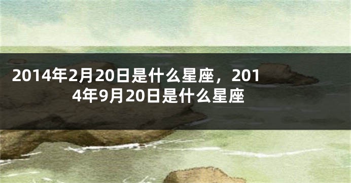 2014年2月20日是什么星座，2014年9月20日是什么星座