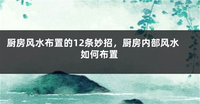 厨房风水布置的12条妙招，厨房内部风水如何布置