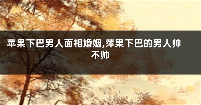 苹果下巴男人面相婚姻,萍果下巴的男人帅不帅