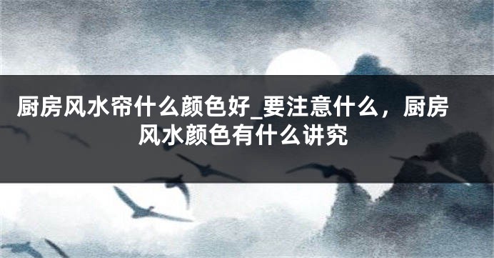 厨房风水帘什么颜色好_要注意什么，厨房风水颜色有什么讲究