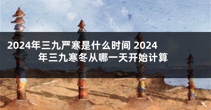 2024年三九严寒是什么时间 2024年三九寒冬从哪一天开始计算