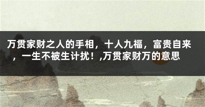 万贯家财之人的手相，十人九福，富贵自来，一生不被生计扰！,万贯家财万的意思