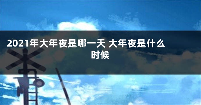 2021年大年夜是哪一天 大年夜是什么时候