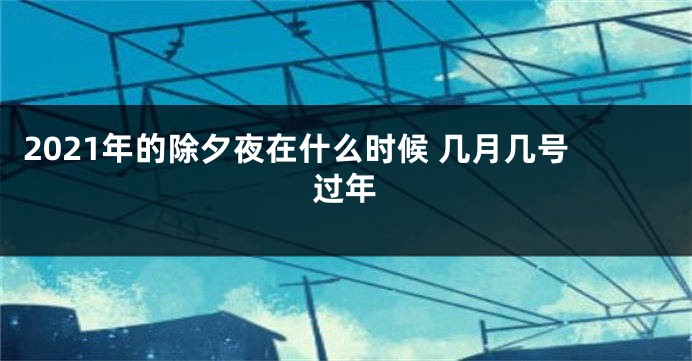 2021年的除夕夜在什么时候 几月几号过年