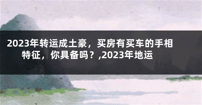 2023年转运成土豪，买房有买车的手相特征，你具备吗？,2023年地运