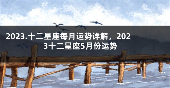 2023.十二星座每月运势详解，2023十二星座5月份运势