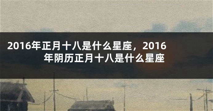 2016年正月十八是什么星座，2016年阴历正月十八是什么星座