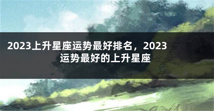 2023上升星座运势最好排名，2023运势最好的上升星座