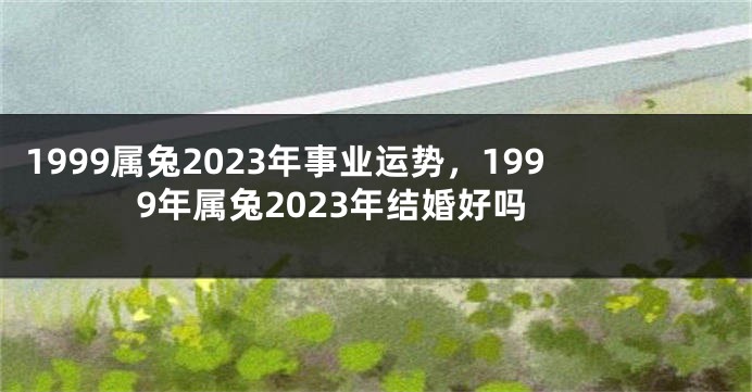 1999属兔2023年事业运势，1999年属兔2023年结婚好吗