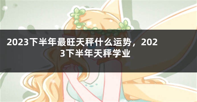 2023下半年最旺天秤什么运势，2023下半年天秤学业