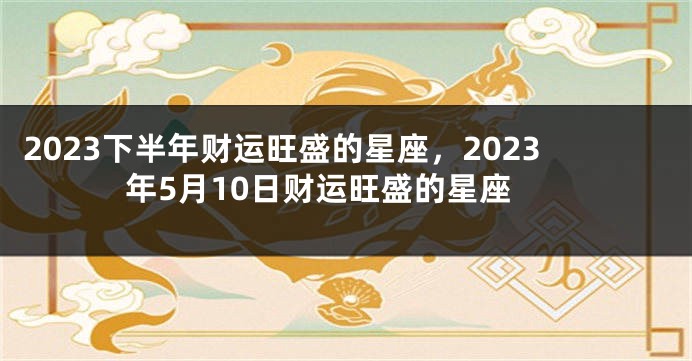 2023下半年财运旺盛的星座，2023年5月10日财运旺盛的星座