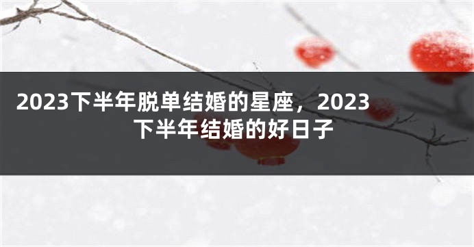 2023下半年脱单结婚的星座，2023下半年结婚的好日子