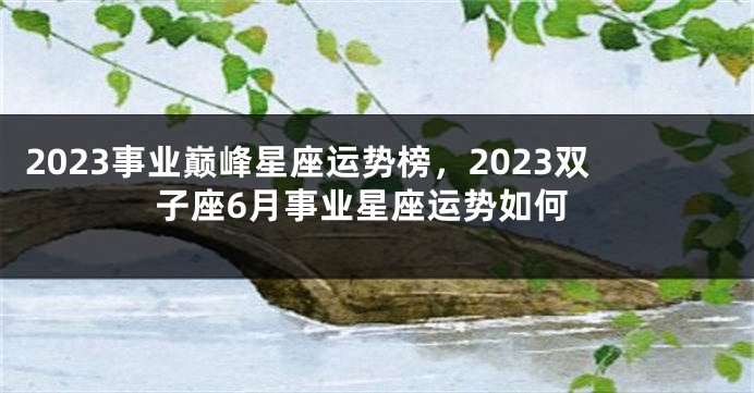 2023事业巅峰星座运势榜，2023双子座6月事业星座运势如何