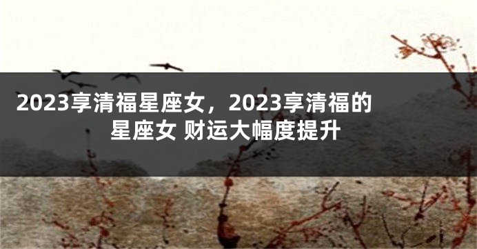 2023享清福星座女，2023享清福的星座女 财运大幅度提升