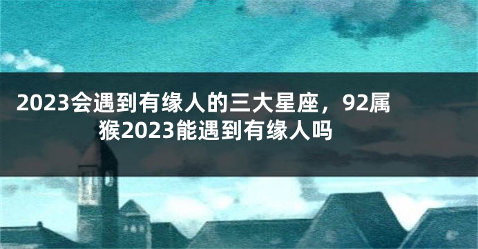 2023会遇到有缘人的三大星座，92属猴2023能遇到有缘人吗