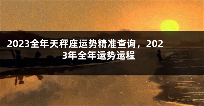 2023全年天秤座运势精准查询，2023年全年运势运程