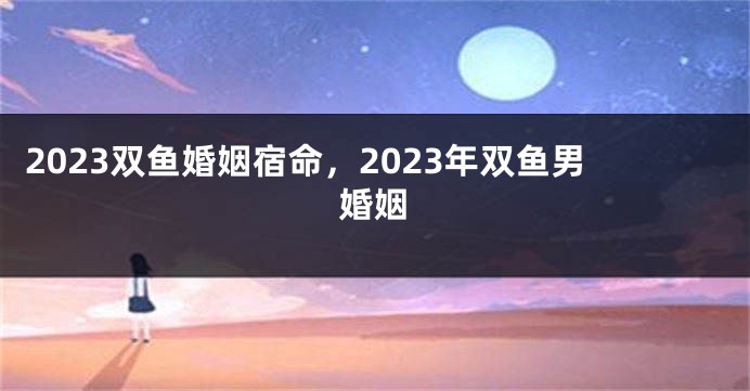 2023双鱼婚姻宿命，2023年双鱼男婚姻