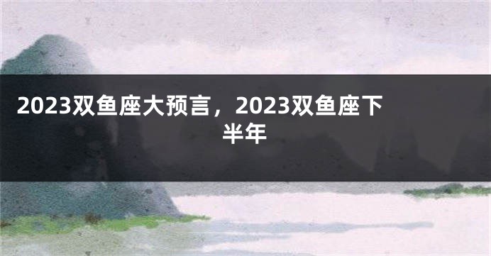 2023双鱼座大预言，2023双鱼座下半年