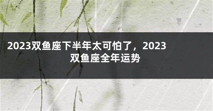 2023双鱼座下半年太可怕了，2023双鱼座全年运势