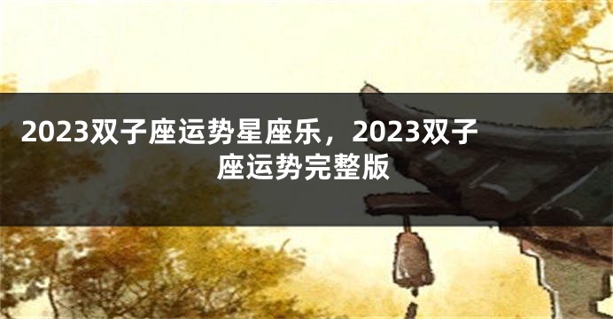 2023双子座运势星座乐，2023双子座运势完整版