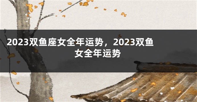 2023双鱼座女全年运势，2023双鱼女全年运势