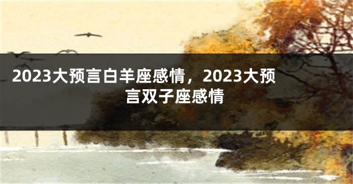 2023大预言白羊座感情，2023大预言双子座感情