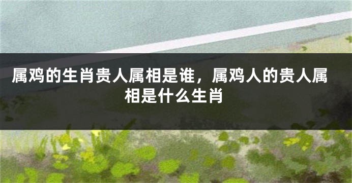 属鸡的生肖贵人属相是谁，属鸡人的贵人属相是什么生肖